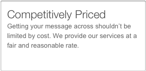 Competitively Priced
Getting your message across shouldn’t be limited by cost. We provide our services at a fair and reasonable rate. 
Our rates