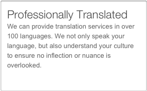 Professionally Translated
We can provide translation services in over 100 languages. We not only speak your language, but also understand your culture to ensure no inflection or nuance is overlooked.
Translation services
